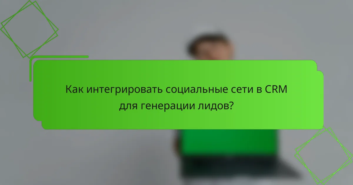 Как интегрировать социальные сети в CRM для генерации лидов?