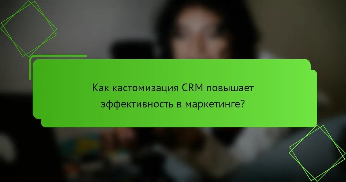 Как кастомизация CRM повышает эффективность в маркетинге?