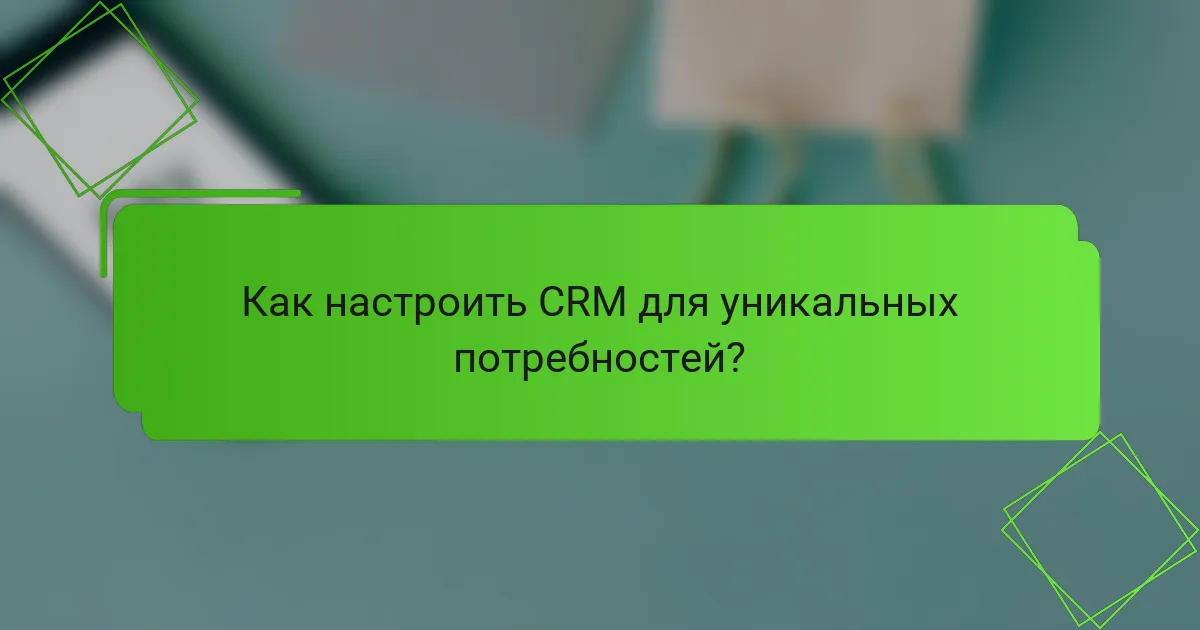 Как настроить CRM для уникальных потребностей?