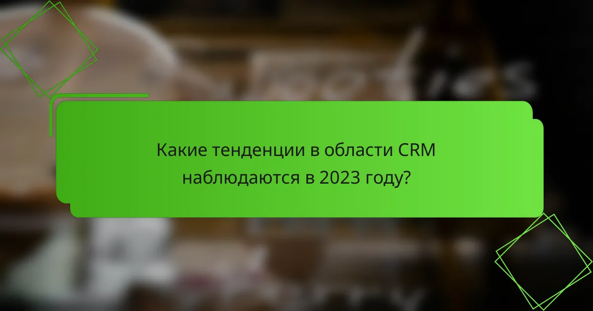 Какие тенденции в области CRM наблюдаются в 2023 году?
