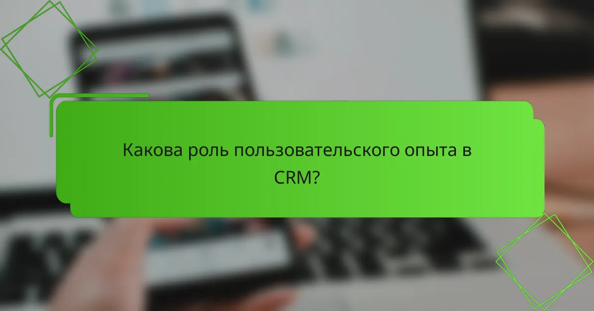 Какова роль пользовательского опыта в CRM?