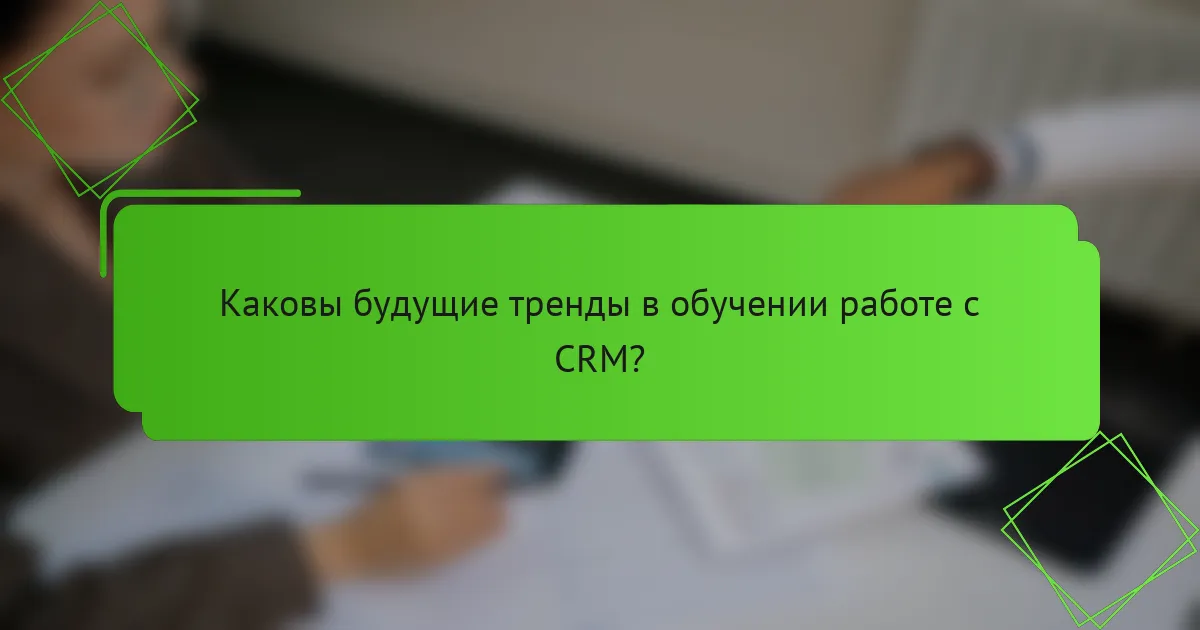 Каковы будущие тренды в обучении работе с CRM?