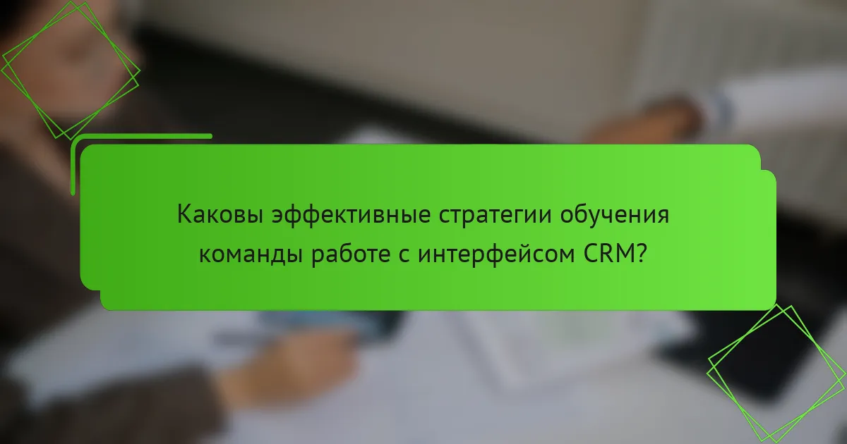 Каковы эффективные стратегии обучения команды работе с интерфейсом CRM?