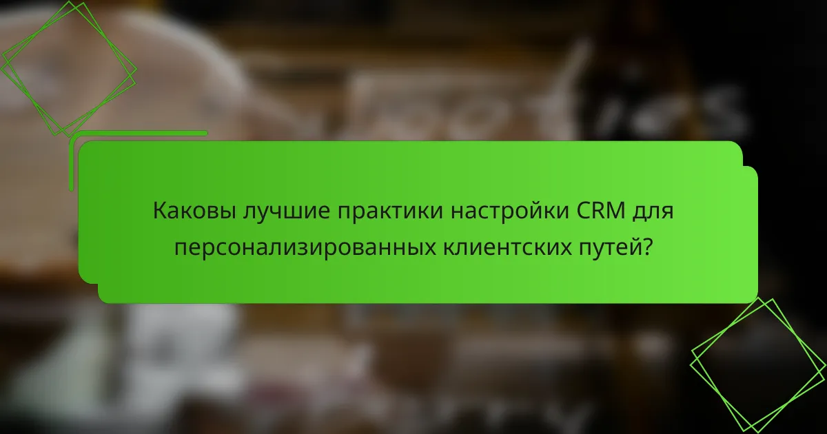 Каковы лучшие практики настройки CRM для персонализированных клиентских путей?