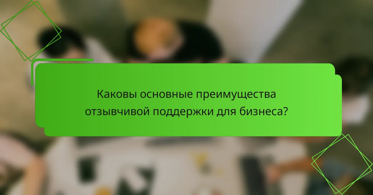 Каковы основные преимущества отзывчивой поддержки для бизнеса?
