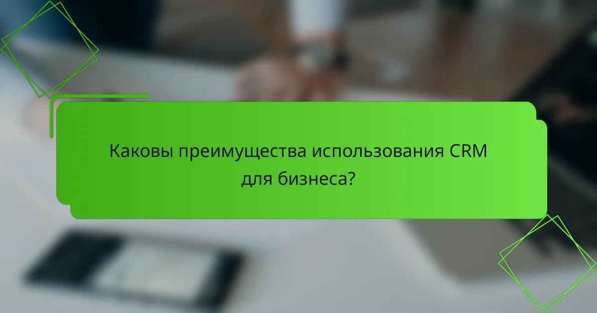 Каковы преимущества использования CRM для бизнеса?