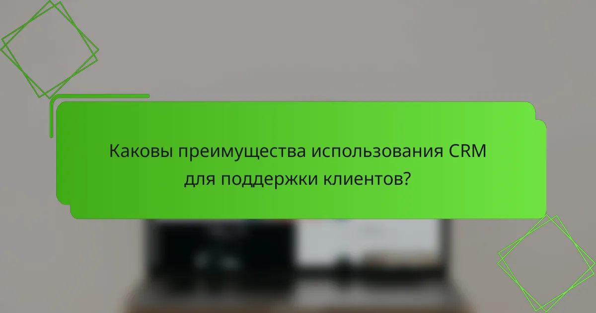 Каковы преимущества использования CRM для поддержки клиентов?