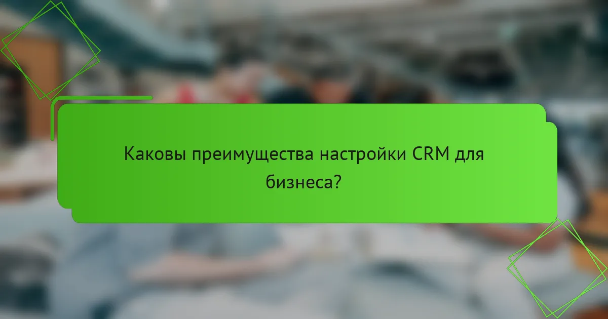 Каковы преимущества настройки CRM для бизнеса?