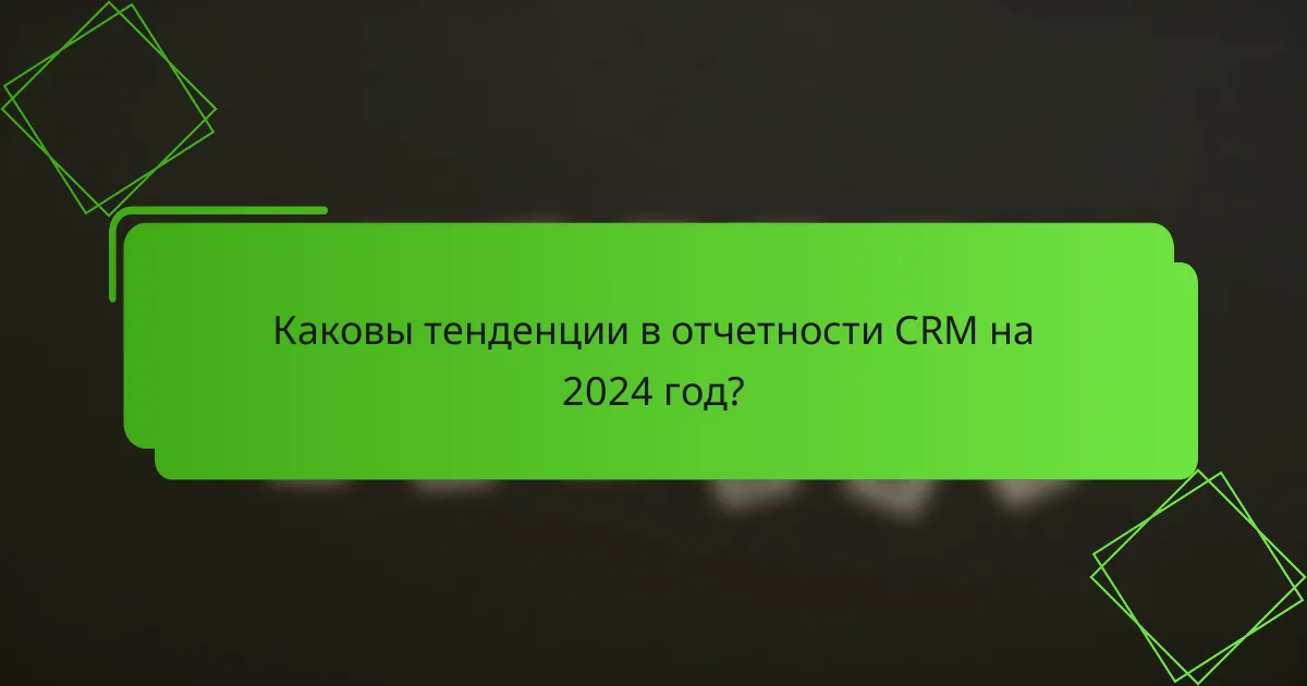 Каковы тенденции в отчетности CRM на 2024 год?